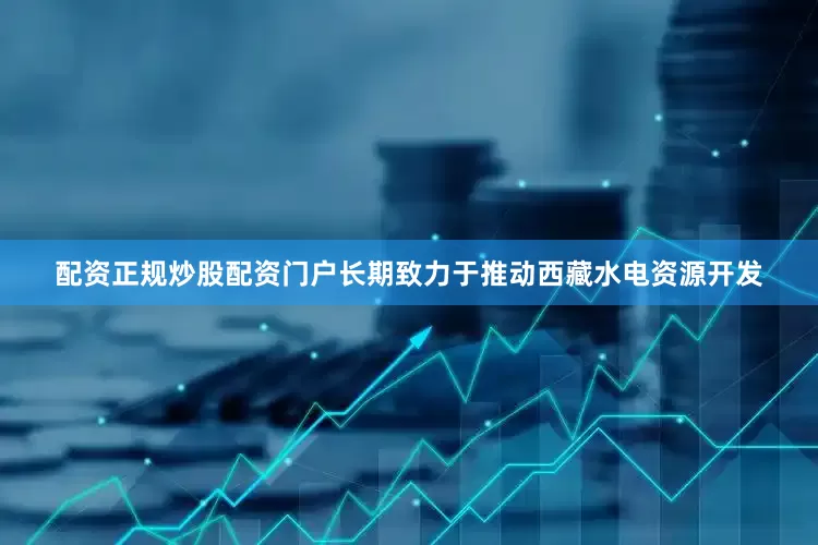 配资正规炒股配资门户长期致力于推动西藏水电资源开发