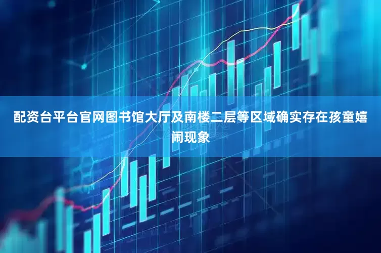 配资台平台官网图书馆大厅及南楼二层等区域确实存在孩童嬉闹现象
