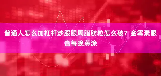 普通人怎么加杠杆炒股眼周脂肪粒怎么破？金霉素眼膏每晚薄涂